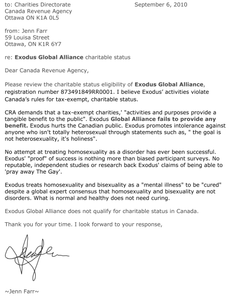 to: Charities Directorate				September 6, 2010  Canada Revenue Agency Ottawa ON K1A 0L5  from: Jenn Farr 59 Louisa Street Ottawa, ON K1R 6Y7  re: Exodus Global Alliance charitable status  Dear Canada Revenue Agency,  Please review the charitable status eligibility of Exodus Global Alliance, registration number 873491849RR0001. I believe Exodus’ activities violate Canada’s rules for tax-exempt, charitable status.   CRA demands that a tax-exempt charities,' "activities and purposes provide a tangible benefit to the public". Exodus Global Alliance fails to provide any benefit. Exodus hurts the Canadian public. Exodus promotes intolerance against anyone who isn't totally heterosexual through statements such as, " the goal is not heterosexuality, it's holiness".   No attempt at treating homosexuality as a disorder has ever been successful. Exodus' "proof" of success is nothing more than biased participant surveys. No reputable, independent studies or research back Exodus' claims of being able to 'pray away The Gay'.  Exodus treats homosexuality and bisexuality as a "mental illness" to be "cured" despite a global expert consensus that homosexuality and bisexuality are not disorders. What is normal and healthy does not need curing.   Exodus Global Alliance does not qualify for charitable status in Canada.  Thank you for your time. I look forward to your response,     ~Jenn Farr~ 
